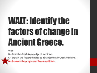 WALT: Identify the 
factors of change in 
Ancient Greece. 
WILF 
D – Describe Greek knowledge of medicine. 
C – Explain the factors that led to advancement in Greek medicine. 
A – Evaluate the progress of Greek medicine. 
 
