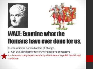 WALT: Examine what the 
Romans have ever done for us. 
D - Can describe Roman Factors of Change 
C - Can explain whether factors were positive or negative 
A – Evaluate the progress made by the Romans in public health and 
medicine. 
 