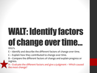 WALT: Identify factors 
of change over time… 
WILFs 
E – Identify and describe the different factors of change over time. 
C – Explain how they contributed to change over time. 
B – Compare the different factors of change and explain progress or 
regress. 
A – Evaluate the different factors and give a judgment – Which caused 
the most change? 
 