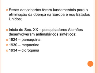  Essas descobertas foram fundamentais para a
eliminação da doença na Europa e nos Estados
Unidos;
 Início do Sec. XX – pesquisadores Alemães
desenvolveram antimaláricos sintéticos:
 1924 – pamaquina
 1930 – mepacrina
 1934 – cloroquina
 