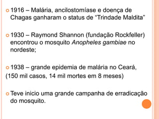  1916 – Malária, ancilostomíase e doença de
Chagas ganharam o status de “Trindade Maldita”
 1930 – Raymond Shannon (fundação Rockfeller)
encontrou o mosquito Anopheles gambiae no
nordeste;
 1938 – grande epidemia de malária no Ceará,
(150 mil casos, 14 mil mortes em 8 meses)
 Teve inicio uma grande campanha de erradicação
do mosquito.
 