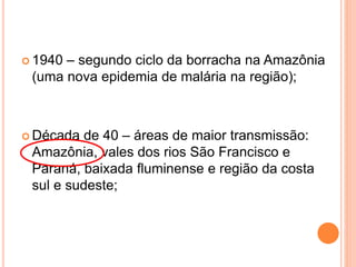  1940 – segundo ciclo da borracha na Amazônia
(uma nova epidemia de malária na região);
 Década de 40 – áreas de maior transmissão:
Amazônia, vales dos rios São Francisco e
Paraná, baixada fluminense e região da costa
sul e sudeste;
 