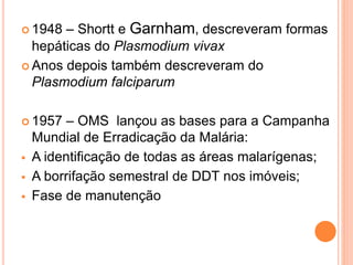  1948 – Shortt e Garnham, descreveram formas
hepáticas do Plasmodium vivax
 Anos depois também descreveram do
Plasmodium falciparum
 1957 – OMS lançou as bases para a Campanha
Mundial de Erradicação da Malária:
 A identificação de todas as áreas malarígenas;
 A borrifação semestral de DDT nos imóveis;
 Fase de manutenção
 