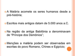  A Malária acomete os seres humanos desde a
pré-história;
 Escritos mais antigos datam de 5.000 anos a.C.
 Na região da antiga Babilônia a denominavam
de “Príncipe dos Demônios”;
 Menções a malária podem ser observadas em
escritas do povo Romano, Chines e Egipício;
 