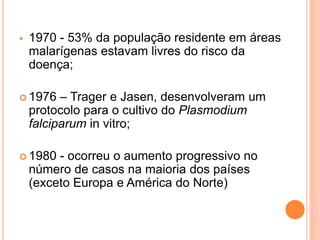  1970 - 53% da população residente em áreas
malarígenas estavam livres do risco da
doença;
 1976 – Trager e Jasen, desenvolveram um
protocolo para o cultivo do Plasmodium
falciparum in vitro;
 1980 - ocorreu o aumento progressivo no
número de casos na maioria dos países
(exceto Europa e América do Norte)
 