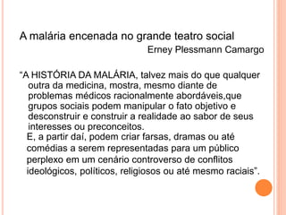 A malária encenada no grande teatro social
Erney Plessmann Camargo
“A HISTÓRIA DA MALÁRIA, talvez mais do que qualquer
outra da medicina, mostra, mesmo diante de
problemas médicos racionalmente abordáveis,que
grupos sociais podem manipular o fato objetivo e
desconstruir e construir a realidade ao sabor de seus
interesses ou preconceitos.
E, a partir daí, podem criar farsas, dramas ou até
comédias a serem representadas para um público
perplexo em um cenário controverso de conflitos
ideológicos, políticos, religiosos ou até mesmo raciais”.
 