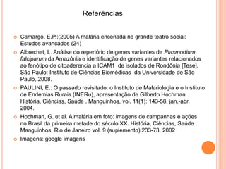  Camargo, E.P.;(2005) A malária encenada no grande teatro social;
Estudos avançados (24)
 Albrechet, L. Análise do repertório de genes variantes de Plasmodium
falciparum da Amazônia e identificação de genes variantes relacionados
ao fenótipo de citoaderencia a ICAM1 de isolados de Rondônia [Tese].
São Paulo: Instituto de Ciências Biomédicas da Universidade de São
Paulo, 2008.
 PAULINI, E.: O passado revisitado: o Instituto de Malariologia e o Instituto
de Endemias Rurais (INERu), apresentação de Gilberto Hochman.
História, Ciências, Saúde . Manguinhos, vol. 11(1): 143-58, jan.-abr.
2004.
 Hochman, G. et al. A malária em foto: imagens de campanhas e ações
no Brasil da primeira metade do século XX. História, Ciências, Saúde .
Manguinhos, Rio de Janeiro vol. 9 (suplemento):233-73, 2002
 Imagens: google imagens
Referências
 