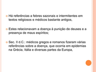  Há referências a febres sazonais e intermitentes em
textos religiosos e médicos bastante antigos,
 Estes relacionavam a doença à punição de deuses e a
presença de maus espíritos;
 Sec. II d.C.: médicos gregos e romanos fizeram várias
referências sobre a doença, que ocorria em epidemias
na Grécia, Itália e diversas partes da Europa,
 