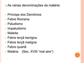  As várias denominações da malária:
 Príncipe dos Demônios
 Febre Romana
 Paludismo
 Impaludismo
 Maleita
 Febre terçã benigna
 Febre terçã maligna
 Febre quartã
 Malária (Sec. XVIII “mal aire”)
 
