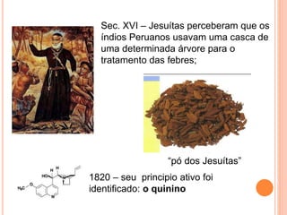 Sec. XVI – Jesuítas perceberam que os
índios Peruanos usavam uma casca de
uma determinada árvore para o
tratamento das febres;
1820 – seu principio ativo foi
identificado: o quinino
“pó dos Jesuítas”
 