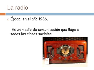 La radio
 Época: en el año 1986.
Es un medio de comunicación que llega a
todas las clases sociales.
 