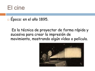 El cine
 Época: en el año 1895.
Es la técnica de proyectar de forma rápida y
sucesiva para crear la impresión de
movimiento, mostrando algún vídeo o película.
 