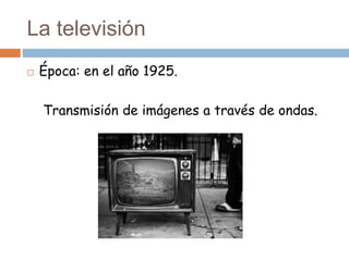 La televisión
 Época: en el año 1925.
Transmisión de imágenes a través de ondas.
 