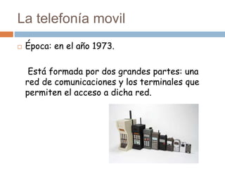 La telefonía movil
 Época: en el año 1973.
Está formada por dos grandes partes: una
red de comunicaciones y los terminales que
permiten el acceso a dicha red.
 