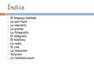 Índice
 El lenguaje hablado
 La escritura
 La imprenta
 La prensa
 La fotografía
 El telégrafo
 El teléfono
 La radio
 El cine
 La televisión
 Internet
 La telefonía movil
 