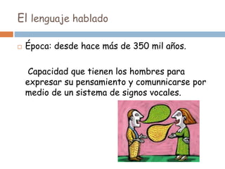 El lenguaje hablado
 Época: desde hace más de 350 mil años.
Capacidad que tienen los hombres para
expresar su pensamiento y comunnicarse por
medio de un sistema de signos vocales.
 