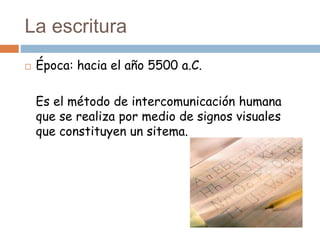 La escritura
 Época: hacia el año 5500 a.C.
Es el método de intercomunicación humana
que se realiza por medio de signos visuales
que constituyen un sitema.
 