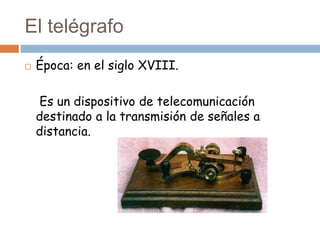 El telégrafo
 Época: en el siglo XVIII.
Es un dispositivo de telecomunicación
destinado a la transmisión de señales a
distancia.
 