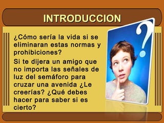 INTRODUCCIONINTRODUCCION
¿Cómo sería la vida si se
eliminaran estas normas y
prohibiciones?
Si te dijera un amigo que
no importa las señales de
luz del semáforo para
cruzar una avenida ¿Le
creerías? ¿Qué debes
hacer para saber si es
cierto?
 
