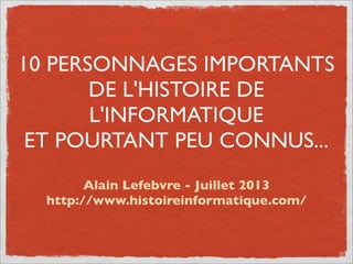 10 PERSONNAGES IMPORTANTS
DE L'HISTOIRE DE
L'INFORMATIQUE
ET POURTANT PEU CONNUS...
Alain Lefebvre - Juillet 2013
http://www.histoireinformatique.com/
 