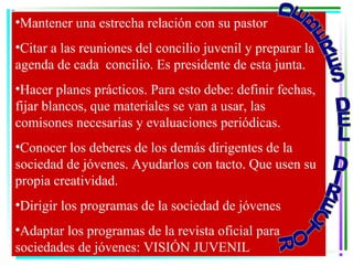 •Mantener una estrecha relación con su pastor
•Citar a las reuniones del concilio juvenil y preparar la
agenda de cada concilio. Es presidente de esta junta.
•Hacer planes prácticos. Para esto debe: definir fechas,
fijar blancos, que materiales se van a usar, las
comisones necesarias y evaluaciones periódicas.
•Conocer los deberes de los demás dirigentes de la
sociedad de jóvenes. Ayudarlos con tacto. Que usen su
propia creatividad.
•Dirigir los programas de la sociedad de jóvenes
•Adaptar los programas de la revista oficial para
sociedades de jóvenes: VISIÓN JUVENIL
 