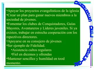 •Apoyar los proyectos evangelísticos de la iglesia
•Crear un plan para ganar nuevos miembros a la
sociedad de jóvenes.
•Fomentar los clubes de Conquistadores, Guías
Mayores, Aventureros y Líderes juveniles. Si ya
existen, trabajar en estrecha cooperación con los
repectivos directores.
•Apoyarse en su consejero de jóvenes
•Ser ejemplo de Fidelidad.
   •Asistencia cultos regulares
   •Fiel en diezmos y ofrendas
•Mantener sencillez y humildad en tood
momento.
 
