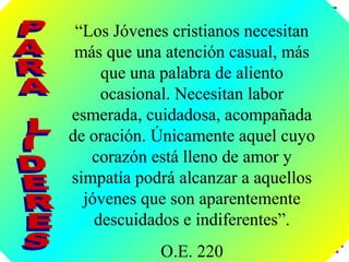 “Los Jóvenes cristianos necesitan
 más que una atención casual, más
     que una palabra de aliento
     ocasional. Necesitan labor
esmerada, cuidadosa, acompañada
de oración. Únicamente aquel cuyo
   corazón está lleno de amor y
simpatía podrá alcanzar a aquellos
  jóvenes que son aparentemente
    descuidados e indiferentes”.
            O.E. 220
 