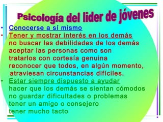 • Conocerse a sí mismo
• Tener y mostrar interés en los demás
  no buscar las debilidades de los demás
  aceptar las personas como son
  tratarlos con cortesía genuina
  reconocer que todos, en algún momento,
  atraviesan circunstancias difíciles.
• Estar siempre dispuesto a ayudar
  hacer que los demás se sientan cómodos
  no guardar dificultades o problemas
  tener un amigo o consejero
  tener mucho tacto
 
