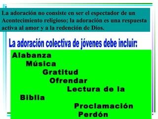 La adoración no consiste en ser el espectador de un
Acontecimiento religioso; la adoración es una respuesta
activa al amor y a la redención de Dios.



   Alabanza
      Música
           Gratitud
            Ofrendar
                 Lectura de la
     Biblia
                  Proclamación
                    Perdón
 