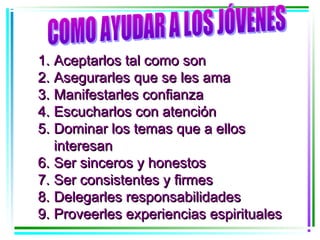 1. Aceptarlos tal como son
2. Asegurarles que se les ama
3. Manifestarles confianza
4. Escucharlos con atención
5. Dominar los temas que a ellos
   interesan
6. Ser sinceros y honestos
7. Ser consistentes y firmes
8. Delegarles responsabilidades
9. Proveerles experiencias espirituales
 