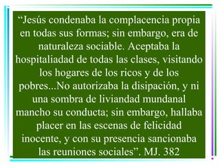 “Jesús condenaba la complacencia propia
 en todas sus formas; sin embargo, era de
     naturaleza sociable. Aceptaba la
hospitaliadad de todas las clases, visitando
      los hogares de los ricos y de los
 pobres...No autorizaba la disipación, y ni
    una sombra de liviandad mundanal
mancho su conducta; sin embargo, hallaba
     placer en las escenas de felicidad
 inocente, y con su presencia sancionaba
     las reuniones sociales”. MJ. 382
 
