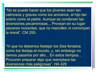 “No se puede hacer que los jóvenes sean tan
calmosos y graves como los ancianos, el hijo tan
sobrio como el padre. Aunque se condenan las
diversiones pecaminosas... Provean en su lugar
placeres inocentes, que no mancillen ni corrompan
la moral”. CM 255.


“Vi que no debemos festejar los días feriados
como los festeja el mundo, y, sin embargo no
demos pasarlos por alto... En estos tiempos...
Procuren preparar algo que reemplace las
diversiones más peligrosas”. HA 429
 