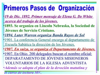 •19 de Dic. 1892. Primer mensaje de Elena G. De White
  acerca del trabajo de los jóvenes.
•1893. Se organiza en Lincoln Nebraska, la Sociedad de
  Jóvenes de Servicio Cristiano.
•1894. Luter Warren organiza Banda Rayos de Sol
•1901. La conferencia General encarga al departamento de
  Escuela Sabática la dirección de los Jóvenes.
•1907. En suiza, se organiza el Departamento de Jóvenes.
•1907. En Ohio. 200 delegados buscan el nombre oficial:
  DEPARATAMENTO DE JÓVENES MISIONEROS
  VOLUNTARIOS DE LA IGLESIA ADVENTISTA
•Además se adopta el plan de la devoción matutina y
 el curso de lectura MV.
 