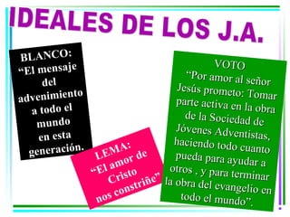 BLANCO:                                          VOTO
             e
“El mensaj                               “Por amor al s
      del                                                  eñor
                                       Jesús prometo
adv enimiento                          parte activa en
                                                        : Tomar
   a todo el                                             la obra
                                         de la Sociedad
    mu n d o                           Jóvenes Adve
                                                            de
     en esta                                           ntistas,
                          :           haciendo todo
  generación.        MA de
                  LE or                pueda para ay
                                                       cuanto
                     am                                udar a
                 “El risto           otros , y para t
                                                      erminar
                    C           ñe” la obra de
                       o n stri                l evangelio en
                  nos c                 todo el mundo
                                                          ”.
 