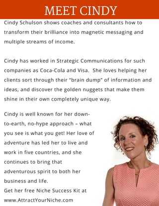 Cindy Schulson shows coaches and consultants how to
transform their brilliance into magnetic messaging and
multiple streams of income.
Cindy has worked in Strategic Communications for such
companies as Coca-Cola and Visa.  She loves helping her
clients sort through their “brain dump” of information and
ideas, and discover the golden nuggets that make them
shine in their own completely unique way.
MEET CINDY
Cindy is well known for her down-
to-earth, no-hype approach – what
you see is what you get! Her love of
adventure has led her to live and
work in five countries, and she
continues to bring that
adventurous spirit to both her
business and life.
Get her free Niche Success Kit at
www.AttractYourNiche.com
 