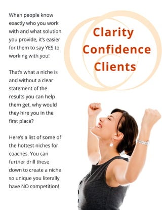 When people know
exactly who you work
with and what solution
you provide, it’s easier
for them to say YES to
working with you!
That’s what a niche is
and without a clear
statement of the
results you can help
them get, why would
they hire you in the
first place?
Here’s a list of some of
the hottest niches for
coaches. You can
further drill these
down to create a niche
so unique you literally
have NO competition!
Clarity 
 Confidence
Clients
 