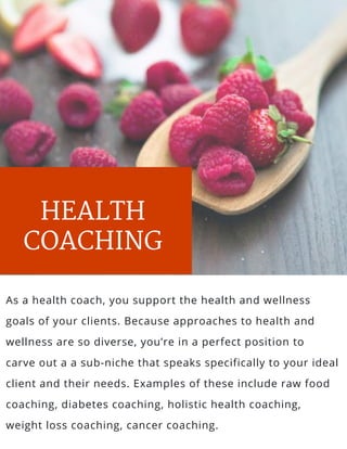 HEALTH
COACHING
As a health coach, you support the health and wellness
goals of your clients. Because approaches to health and
wellness are so diverse, you’re in a perfect position to
carve out a a sub-niche that speaks specifically to your ideal
client and their needs. Examples of these include raw food
coaching, diabetes coaching, holistic health coaching,
weight loss coaching, cancer coaching.
 