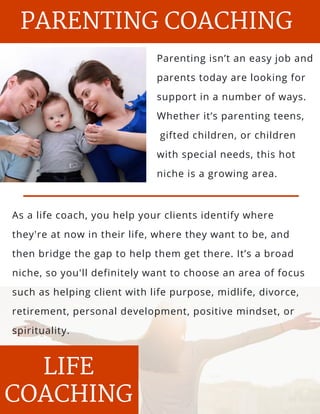 s and
l, salt
Parenting isn’t an easy job and
parents today are looking for
support in a number of ways.
Whether it’s parenting teens,
 gifted children, or children
with special needs, this hot
niche is a growing area.
PARENTING COACHING
PARENTING
LIFE
COACHING
As a life coach, you help your clients identify where
they're at now in their life, where they want to be, and
then bridge the gap to help them get there. It’s a broad
niche, so you'll definitely want to choose an area of focus
such as helping client with life purpose, midlife, divorce,
retirement, personal development, positive mindset, or
spirituality.
 