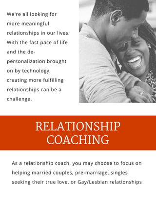 s and
l, salt
We're all looking for
more meaningful
relationships in our lives.
With the fast pace of life
and the de-
personalization brought
on by technology,
creating more fulfilling
relationships can be a
challenge. 
PARENTING
RELATIONSHIP
COACHING
As a relationship coach, you may choose to focus on
helping married couples, pre-marriage, singles
seeking their true love, or Gay/Lesbian relationships
 