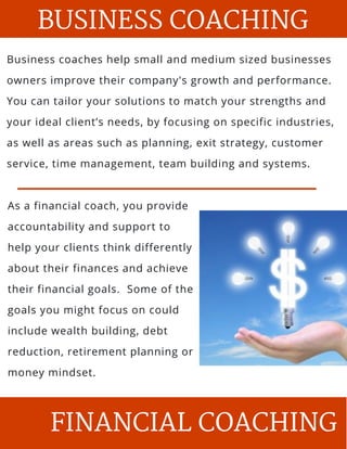 BUSINESS COACHING
Business coaches help small and medium sized businesses
owners improve their company's growth and performance.
You can tailor your solutions to match your strengths and
your ideal client’s needs, by focusing on specific industries,
as well as areas such as planning, exit strategy, customer
service, time management, team building and systems.
As a financial coach, you provide
accountability and support to
help your clients think differently
about their finances and achieve
their financial goals.  Some of the
goals you might focus on could
include wealth building, debt
reduction, retirement planning or
money mindset.
FINANCIAL COACHING
 