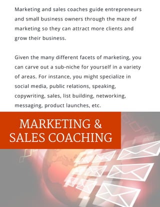 MARKETING &
SALES COACHING
Marketing and sales coaches guide entrepreneurs
and small business owners through the maze of
marketing so they can attract more clients and
grow their business.
Given the many different facets of marketing, you
can carve out a sub-niche for yourself in a variety
of areas. For instance, you might specialize in
social media, public relations, speaking,
copywriting, sales, list building, networking,
messaging, product launches, etc.
 