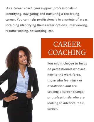 s and
l, salt
 As a career coach, you support professionals in
identifying, navigating and nurturing a rewarding
career. You can help professionals in a variety of areas
including identifying their career options, interviewing,
resume writing, networking, etc.
CAREER
COACHING
You might choose to focus
on professionals who are
new to the work force,
those who feel stuck or
dissatisfied and are
seeking a career change,
or professionals who are
looking to advance their
career.
 