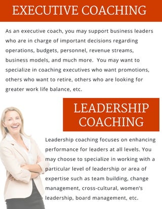 s and
l, salt
As an executive coach, you may support business leaders
who are in charge of important decisions regarding
operations, budgets, personnel, revenue streams,
business models, and much more.  You may want to
specialize in coaching executives who want promotions,
others who want to retire, others who are looking for
greater work life balance, etc.
EXECUTIVE COACHING
PARENTING
LEADERSHIP
COACHING
Leadership coaching focuses on enhancing
performance for leaders at all levels. You
may choose to specialize in working with a
particular level of leadership or area of
expertise such as team building, change
management, cross-cultural, women’s
leadership, board management, etc.
 
