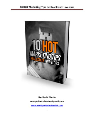 10	
  HOT	
  Marketing	
  Tips	
  for	
  Real	
  Estate	
  Investors	
  

	
  




                               By: David Martin

                    renegadewholesaler@gmail.com

                     www.renegadewholesaler.com

                                          1	
  

	
  
 