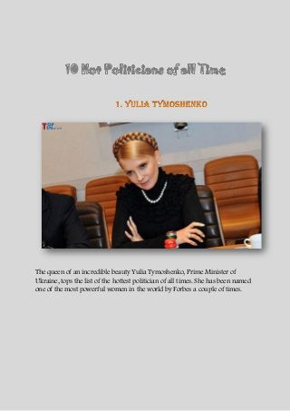 The queen of an incredible beauty Yulia Tymoshenko, Prime Minister of
Ukraine, tops the list of the hottest politician of all times. She has been named
one of the most powerful women in the world by Forbes a couple of times.
 