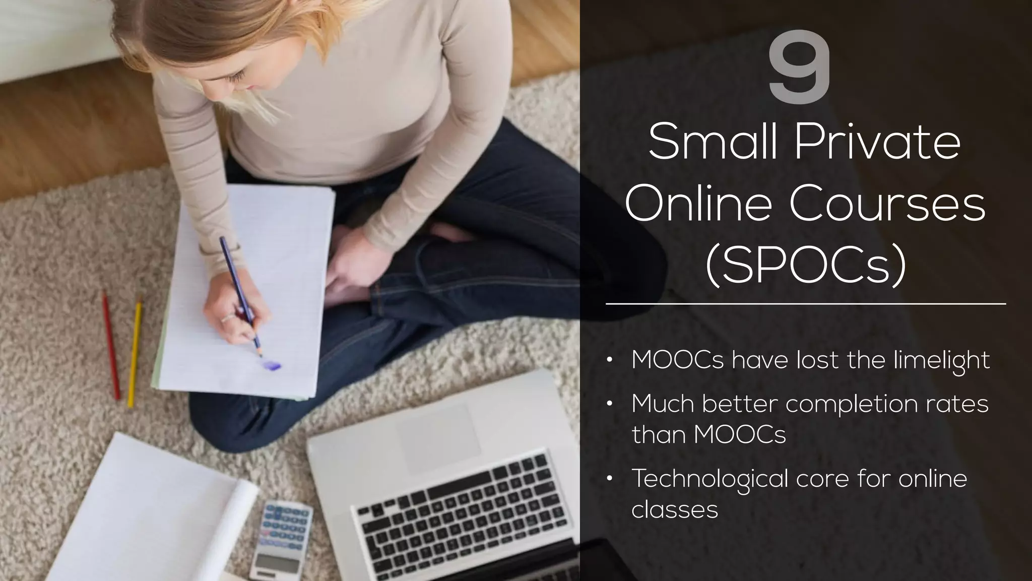 9 
Small Private 
Online Courses 
(SPOCs) 
• MOOCs have lost the limelight 
• Much better completion rates 
than MOOCs 
• Technological core for online 
classes 
 