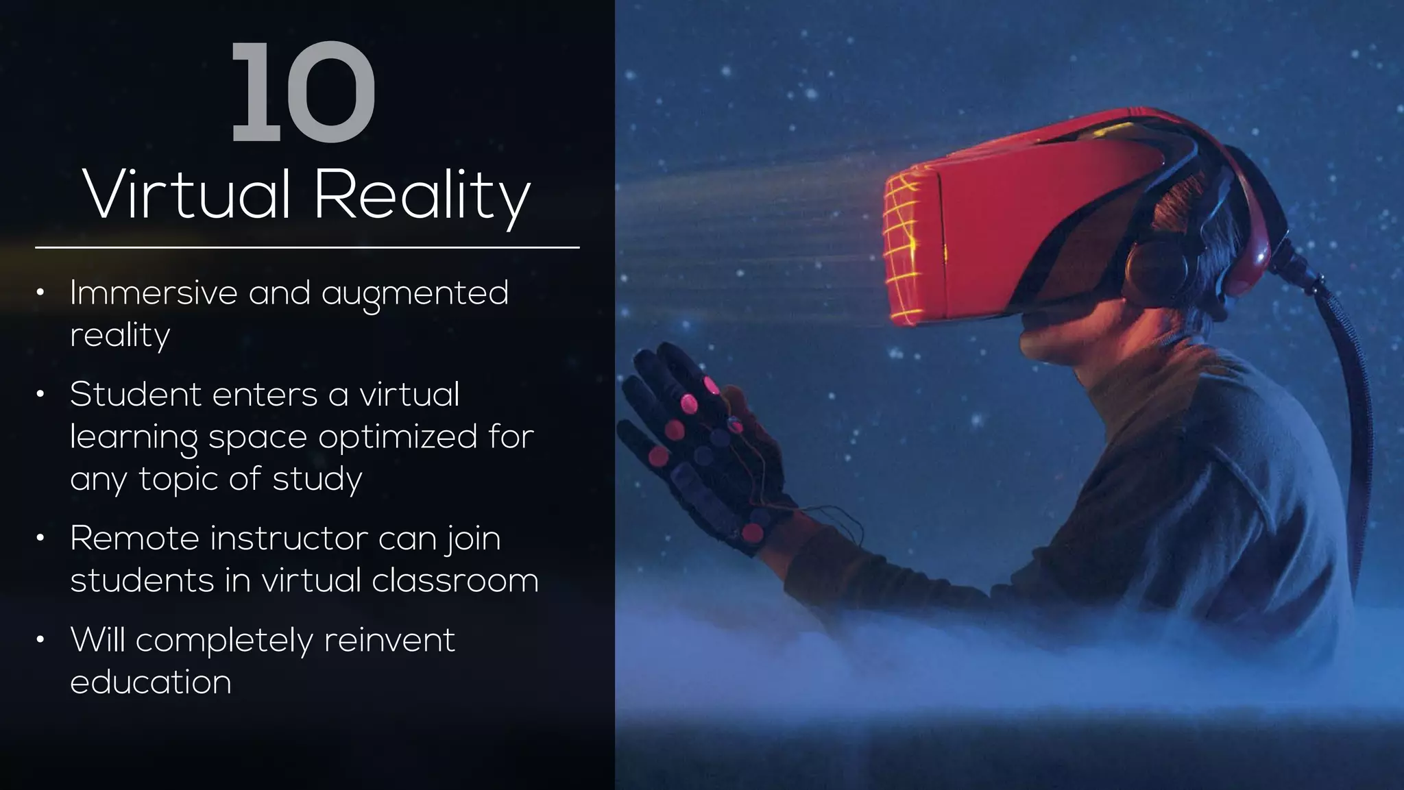 10 
Virtual Reality 
• Immersive and augmented 
reality 
• Student enters a virtual 
learning space optimized for 
any topic of study 
• Remote instructor can join 
students in virtual classroom 
• Will completely reinvent 
education 
 