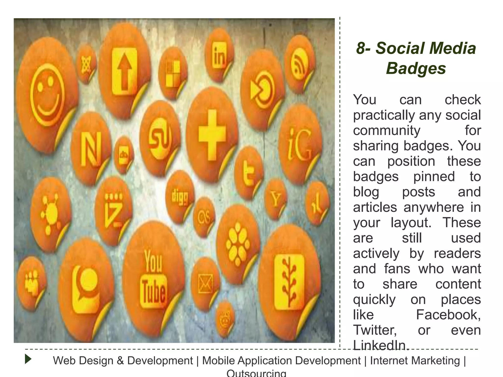 8- Social Media
Badges
You
can
check
practically any social
community
for
sharing badges. You
can position these
badges pinned to
blog
posts
and
articles anywhere in
your layout. These
are
still
used
actively by readers
and fans who want
to share content
quickly on places
like
Facebook,
Twitter, or even
LinkedIn.
Web Design & Development | Mobile Application Development | Internet Marketing |

 