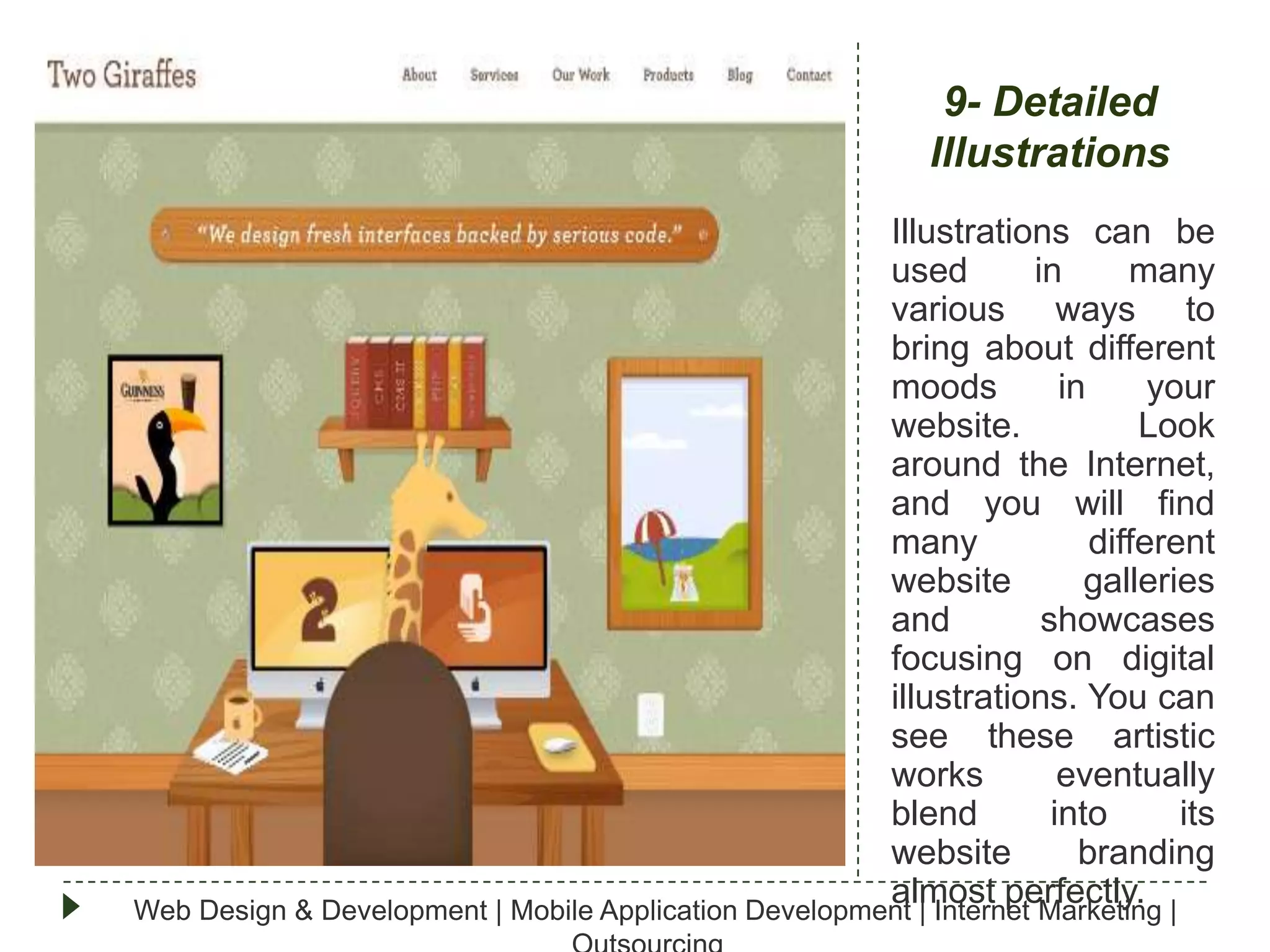 9- Detailed
Illustrations
Illustrations can be
used
in
many
various ways to
bring about different
moods
in
your
website.
Look
around the Internet,
and you will find
many
different
website
galleries
and
showcases
focusing on digital
illustrations. You can
see these artistic
works
eventually
blend
into
its
website
branding
almost perfectly.
Web Design & Development | Mobile Application Development | Internet Marketing |

 