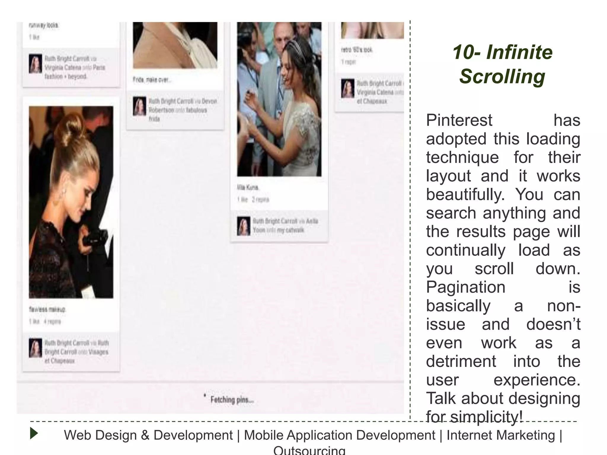 10- Infinite
Scrolling
Pinterest
has
adopted this loading
technique for their
layout and it works
beautifully. You can
search anything and
the results page will
continually load as
you scroll down.
Pagination
is
basically a nonissue and doesn’t
even work as a
detriment into the
user
experience.
Talk about designing
for simplicity!
Web Design & Development | Mobile Application Development | Internet Marketing |

 